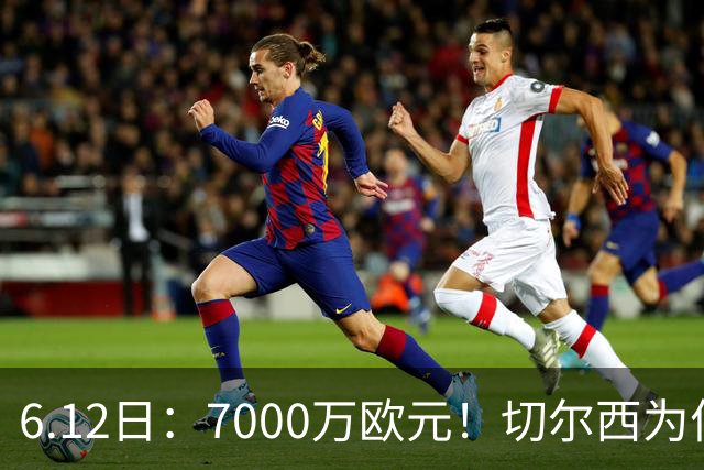 6.12日：7000万欧元！切尔西为何用天价锁死库库雷利亚的西甲梦？